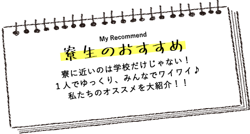 寮生のおすすめ 寮に近いのは学校だけじゃない！１人でゆっくり、みんなでワイワイ♪私たちのオススメを大紹介！！